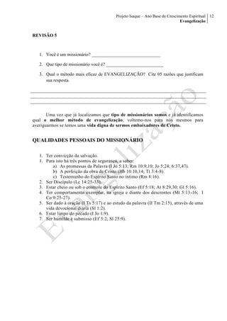 Projeto Isaque – Ano Base de Crescimento Espiritual
Evangelização
12
REVISÃO 5
1. Você é um missionário? ______________________________
2. Que tipo de missionário você é? _________________________
3. Qual o método mais eficaz de EVANGELIZAÇÃO? Cite 05 razões que justificam
sua resposta.
Uma vez que já localizamos que tipo de missionários somos e já identificamos
qual o melhor método de evangelização, voltemo-nos para nós mesmos para
averiguarmos se temos uma vida digna de sermos embaixadores de Cristo.
QUALIDADES PESSOAIS DO MISSIONÁRIO
1. Ter convicção da salvação.
1. Para isto há três pontos de segurança, a saber:
a) As promessas da Palavra (I Jo 5:13; Rm 10:9,10; Jo 5:24; 6:37,47).
b) A perfeição da obra de Cristo (Hb 10:10,14; Tt 3:4-8).
c) Testemunho do Espírito Santo no íntimo (Rm 8:16).
2. Ser Discípulo (Lc 14:25-33).
3. Estar cheio ou sob o controle do Espírito Santo (Ef 5:18; At 8:29,30; Gl 5:16).
4. Ter comportamento exemplar, na igreja e diante dos descrentes (Mt 5:13-16; I
Co 9:25-27).
5. Ser dado à oração (I Ts 5:17) e ao estudo da palavra (II Tm 2:15), através de uma
vida devocional diária (Sl 1:2).
6. Estar limpo do pecado (I Jo 1:9).
7. Ser humilde e submisso (Ef`5:2; Sl 25:9).
 