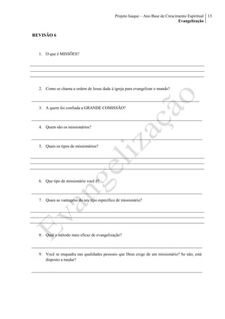 Projeto Isaque – Ano Base de Crescimento Espiritual
Evangelização
13
REVISÃO 6
1. O que é MISSÕES?
2. Como se chama a ordem de Jesus dada à igreja para evangelizar o mundo?
3. A quem foi confiada a GRANDE COMISSÃO?
4. Quem são os missionários?
5. Quais os tipos de missionários?
6. Que tipo de missionário você é?
7. Quais as vantagens do seu tipo específico de missionário?
8. Qual o método mais eficaz de evangelização?
9. Você se enquadra nas qualidades pessoais que Deus exige de um missionário? Se não, está
disposto a mudar?
 