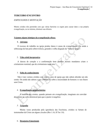 Projeto Isaque – Ano Base de Crescimento Espiritual
Evangelização
14
TERCEIRO ENCONTRO
EMPECILHOS E MOTIVAÇÃO
Muitos cristãos têm permitido com que várias barreiras se ergam para causar dano a sua própria
evangelização, ou no mínimo, diminuir sua eficácia.
Vejamos alguns inimigos da evangelização eficaz:
1. Ativismo
O excesso de trabalho na igreja produz danos à causa da evangelização. Ou ainda a
sobrecarga da luta pela sobrevivência, gerando a velha alegação da “falta de tempo”.
2. Vida cristã inexpressiva
A dureza de coração e a conformação com padrões morais mundanos criam o
cristianismo nominal, que de cristianismo nada tem.
3. Falta de conhecimento
Não é raro vermos cristãos com muitos anos de igreja que não sabem abordar um não
crente. Ou ainda não sabem o que a Bíblia diz sobre a necessidade do homem e o seu futuro
sem Cristo.
4. Evangelização pulpitocêntrica
A maioria dos crentes, quando pensam em evangelização, imaginam em convidar
descrentes ao culto dominical para que o pastor evangelize.
5. Vergonha
Muitas vezes produzida pela ignorância das Escrituras, cristãos se furtam de
testemunhar de Cristo em alguns círculos (Rm 1:16; II Tm 1:8).
6. Desajustes Emocionais
 