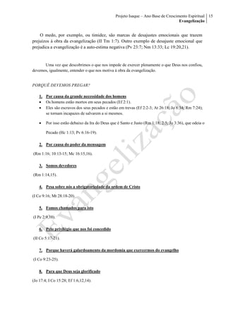 Projeto Isaque – Ano Base de Crescimento Espiritual
Evangelização
15
O medo, por exemplo, ou timidez, são marcas de desajustes emocionais que trazem
prejuízos à obra da evangelização (II Tm 1:7). Outro exemplo de desajuste emocional que
prejudica a evangelização é a auto-estima negativa (Pv 23:7; Nm 13:33; Lc 19:20,21).
Uma vez que descobrimos o que nos impede de exercer plenamente o que Deus nos confiou,
devemos, igualmente, entender o que nos motiva à obra da evangelização.
PORQUÊ DEVEMOS PREGAR?
1. Por causa da grande necessidade dos homens
 Os homens estão mortos em seus pecados (Ef 2:1).
 Eles são escravos dos seus pecados e estão em trevas (Ef 2:2-3; At 26:18; Jo 8:34; Rm 7:24);
se tornam incapazes de salvarem a si mesmos.
 Por isso estão debaixo da Ira do Deus que é Santo e Justo (Rm 1:18; 2:5; Jo 3:36), que odeia o
Pecado (Hc 1:13; Pv 6:16-19).
2. Por causa do poder da mensagem
(Rm 1:16; 10:13-15; Mc 16:15,16).
3. Somos devedores
(Rm 1:14,15).
4. Pesa sobre nós a obrigatoriedade da ordem de Cristo
(I Co 9:16; Mt 28:18-20).
5. Fomos chamados para isto
(I Pe 2:9,10).
6. Pelo privilégio que nos foi concedido
(II Co 5:17-21).
7. Porque haverá galardoamento da mordomia que exercermos do evangelho
(I Co 9:23-25).
8. Para que Deus seja glorificado
(Jo 17:4; I Co 15:28; Ef 1:6,12,14).
 