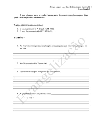 Projeto Isaque – Ano Base de Crescimento Espiritual
Evangelização
16
É bom sabermos que a pregação é apenas parte de nosso testemunho, podemos dizer
que é a mais importante, mas não basta!
A igreja também testemunha com... :
1. O seu procedimento (I Pe 2:12; 3:16; Mt 5:16).
2. O amor da comunidade (Jo 13:35; 17:20-23).
REVISÃO 7
1. Ao observar os inimigos da evangelização, destaque aqueles que, em especial, têm agido em
sua vida.
2. Você é um missionário? De que tipo?
3. Descreva as razões para evangelizar que você aprendeu.
4. A Igreja testemunha: Com palavras, com o _________________________________________
e com o
 