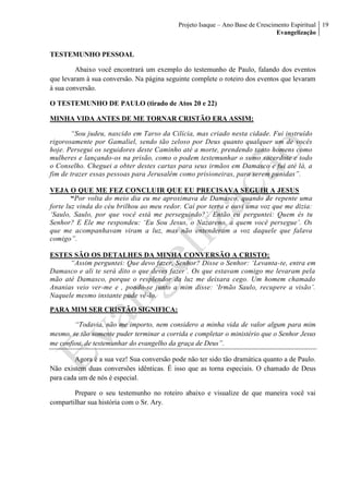 Projeto Isaque – Ano Base de Crescimento Espiritual
Evangelização
19
TESTEMUNHO PESSOAL
Abaixo você encontrará um exemplo do testemunho de Paulo, falando dos eventos
que levaram à sua conversão. Na página seguinte complete o roteiro dos eventos que levaram
à sua conversão.
O TESTEMUNHO DE PAULO (tirado de Atos 20 e 22)
MINHA VIDA ANTES DE ME TORNAR CRISTÃO ERA ASSIM:
“Sou judeu, nascido em Tarso da Cilícia, mas criado nesta cidade. Fui instruído
rigorosamente por Gamaliel, sendo tão zeloso por Deus quanto qualquer um de vocês
hoje. Persegui os seguidores deste Caminho até a morte, prendendo tanto homens como
mulheres e lançando-os na prisão, como o podem testemunhar o sumo sacerdote e todo
o Conselho. Cheguei a obter destes cartas para seus irmãos em Damasco e fui até lá, a
fim de trazer essas pessoas para Jerusalém como prisioneiras, para serem punidas”.
VEJA O QUE ME FEZ CONCLUIR QUE EU PRECISAVA SEGUIR A JESUS
“Por volta do meio dia eu me aproximava de Damasco, quando de repente uma
forte luz vinda do céu brilhou ao meu redor. Caí por terra e ouvi uma voz que me dizia:
‘Saulo, Saulo, por que você está me perseguindo?’. Então eu perguntei: Quem és tu
Senhor? E Ele me respondeu: ‘Eu Sou Jesus, o Nazareno, a quem você persegue’. Os
que me acompanhavam viram a luz, mas não entenderam a voz daquele que falava
comigo”.
ESTES SÃO OS DETALHES DA MINHA CONVERSÃO A CRISTO:
“Assim perguntei: Que devo fazer, Senhor? Disse o Senhor: ‘Levanta-te, entra em
Damasco e ali te será dito o que deves fazer’. Os que estavam comigo me levaram pela
mão até Damasco, porque o resplendor da luz me deixara cego. Um homem chamado
Ananias veio ver-me e , pondo-se junto a mim disse: ‘Irmão Saulo, recupere a visão’.
Naquele mesmo instante pude vê-lo.
PARA MIM SER CRISTÃO SIGNIFICA:
“Todavia, não me importo, nem considero a minha vida de valor algum para mim
mesmo, se tão somente puder terminar a corrida e completar o ministério que o Senhor Jesus
me confiou, de testemunhar do evangelho da graça de Deus”.
Agora é a sua vez! Sua conversão pode não ter sido tão dramática quanto a de Paulo.
Não existem duas conversões idênticas. É isso que as torna especiais. O chamado de Deus
para cada um de nós é especial.
Prepare o seu testemunho no roteiro abaixo e visualize de que maneira você vai
compartilhar sua história com o Sr. Ary.
 