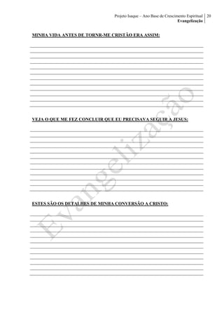 Projeto Isaque – Ano Base de Crescimento Espiritual
Evangelização
20
MINHA VIDA ANTES DE TORNR-ME CRISTÃO ERA ASSIM:
VEJA O QUE ME FEZ CONCLUIR QUE EU PRECISAVA SEGUIR A JESUS:
ESTES SÃO OS DETALHES DE MINHA CONVERSÃO A CRISTO:
 