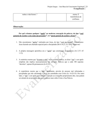 Projeto Isaque – Ano Base de Crescimento Espiritual
Evangelização
25
tenha a vida Eterna’.” eterna. É
transferência de
confiança.
Observação:
Por quê evitamos qualquer “apelo” na moderna concepção da palavra, do tipo “você
gostaria de receber o céu como um presente?”, ou “quem gostaria de aceitar a Jesus?”
1. Não encontramos “apelos” realizados por Jesus, do tipo “você me aceita?”. Encontramos
Jesus fazendo um chamado especial para o discipulado (Mt 4:18,21; Jo 1:43): Segue-me!
2. A própria mensagem apostólica era o “apelo” que constrangia os pecadores (At 2:37; Ef
1:13).
3. A estatística mostra que “levantar a mão” numa reunião pública, ou dizer “sim” a um apelo
simplista não implica necessariamente em salvação. Sabe-se que a cada 100 supostas
“decisões”, apenas 06 permanecem (Jo 8:31).
4. A experiência mostra que o “sim”, geralmente, provém de pessoas mal informadas e
precipitadas que não calcularam o preço da caminhada com Cristo (Lc 14:25-33). Por outro
lado, o “não” a um apelo nem sempre é rejeição ao evangelho propriamente dito, mas poderá
ser atitude de um prudente que quer conhecer mais sobre Cristo e Sua Palavra.
 