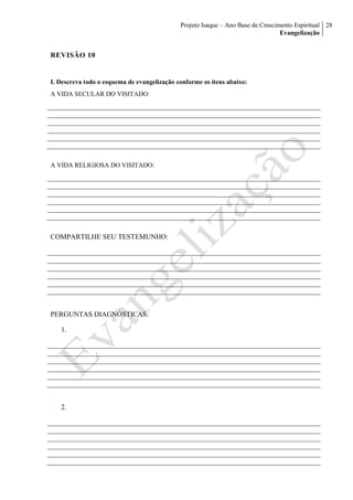 Projeto Isaque – Ano Base de Crescimento Espiritual
Evangelização
28
REVISÃO 10
I. Descreva todo o esquema de evangelização conforme os itens abaixo:
A VIDA SECULAR DO VISITADO:
A VIDA RELIGIOSA DO VISITADO:
COMPARTILHE SEU TESTEMUNHO:
PERGUNTAS DIAGNÓSTICAS:
1.
2.
 