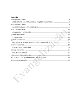 Projeto Isaque – Ano Base de Crescimento Espiritual
Evangelização
2
Sumário
PRIMEIRO ENCONTRO....................................................................................................................... 4
ENTENDENDO A GRANDE COMISSÃO E A QUEM FOI CONFIADA .......................................... 4
SEGUNDO ENCONTRO....................................................................................................................... 9
OS MISSIONÁRIOS E A EVANGELIZAÇÃO..................................................................................... 9
TERCEIRO ENCONTRO..................................................................................................................... 14
EMPECILHOS E MOTIVAÇÃO....................................................................................................... 14
QUARTO ENCONTRO ....................................................................................................................... 18
A ABORDAGEM ............................................................................................................................... 18
QUINTO ENCONTRO......................................................................................................................... 22
CONTINUAÇÃO DA ABORDAGEM PERGUNTAS DIAGNÓSTICAS............................................ 22
SEXTO ENCONTRO ........................................................................................................................... 24
FASE FINAL DA ABORDAGEM...................................................................................................... 24
SÉTIMO ENCONTRO ......................................................................................................................... 31
CUIDADOS ESPECIAIS................................................................................................................... 31
ASSUMINDO O COMPROMISSO ..................................................................................................... 36
RELATÓRIO A SER PREENCHIDO PELO SUPERVISOR ............................................................. 37
TESTANDO A VOCAÇÃO................................................................................................................. 39
 