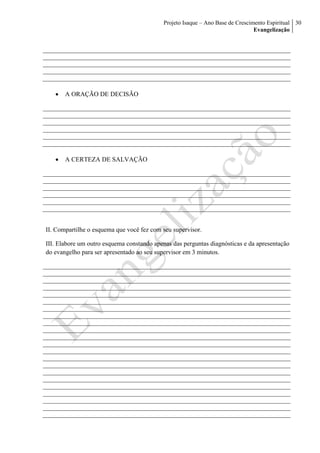 Projeto Isaque – Ano Base de Crescimento Espiritual
Evangelização
30
 A ORAÇÃO DE DECISÃO
 A CERTEZA DE SALVAÇÃO
II. Compartilhe o esquema que você fez com seu supervisor.
III. Elabore um outro esquema constando apenas das perguntas diagnósticas e da apresentação
do evangelho para ser apresentado ao seu supervisor em 3 minutos.
 