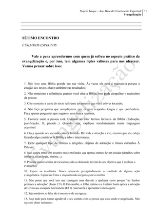 Projeto Isaque – Ano Base de Crescimento Espiritual
Evangelização
31
SÉTIMO ENCONTRO
CUIDADOS ESPECIAIS
Vale a pena aprendermos com quem já sofreu no aspecto prático da
evangelização e, por isso, tem algumas lições valiosas para nos oferecer.
Vamos pensar sobre isso:
1. Não leve uma Bíblia grande em sua visita. Às vezes ela nem é necessária porque a
citação dos textos-chave também traz resultados;
2. Não mencione a referência quando você citar a Bíblia, isso pode atrapalhar o raciocínio
da pessoa;
3. Cite somente a parte do texto referente ao assunto que você estiver tocando;
4. Não faça perguntas que compliquem, que exigem respostas longas e que confundem.
Faça apenas perguntas que sugerem uma única resposta;
5. Comece onde a pessoa está. Cuidado ao citar termos técnicos da Bíblia (Salvação,
justificação, fé, pecado...). Quando citar, explique imediatamente numa linguagem
acessível.
6. Ouça quando seu ouvinte estiver falando. Dê toda a atenção a ele, mesmo que ele esteja
falando algo contrário À Bíblia, e não o interrompa;
7. Evite qualquer tipo de críticas a religiões, objetos de adoração e rituais estranhos À
Palavra;
8. Não queira entrar em assuntos mais profundos que apenas crentes devem estudar (detalhes sobre
idolatria, escatologia, história...);
9. Procure manter a linha de raciocínio, não se deixando desviar do seu objetivo que é explicar o
evangelho;
10. Espere os resultados. Nunca apresente precipitadamente o resultado de alguma ação
evangelística. Espere os frutos e enquanto não surgem ajude o neófito;
11. Não pense que você tem que conseguir uma decisão a qualquer custo porque “ao Senhor
pertence a salvação” (Jonas 2:9). O Pai escolhe, o Filho redime e o Espírito Santo aplica a salvação
de Cristo aos corações dos homens (Ef 1). Sua tarefa é apresentar a mensagem;
12. Seja modesto ao falar de si mesmo e de sua igreja;
13. Faça tudo para tornar agradável o seu contato com a pessoa que está sendo evangelizada. Não
seja um chato insistente;
 