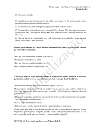 Projeto Isaque – Ano Base de Crescimento Espiritual
Evangelização
32
14. Fale sempre sorrindo;
15. Cuidado com a aparência pessoal. Se for mulher, não exagere. Se for homem, esteja sempre
barbeado, e cuidado com a combinação de cores;
16. Não fale muito alto, nem muito perto das pessoas. Cuidado com mau hálito;
17. Torne agradável a sua saída mesmo se o evangelho for rejeitado. Não feche a porta para quem
vem depois de você. Caso haja uma decisão por Cristo, lembre-se que você não pode abandonar um
filho na fé;
18. Não orar durante a evangelização, caso você esteja apenas acompanhando o irmão que está
falando, ou ao chegar à porta da pessoa.
Sabemos que o trabalho não é nosso, por isso precisamos ORAR antes do contato com a pessoa
que está sendo evangelizada... :
1-Para que Deus mostre aonde devemos ir (At 16:6-10);
2-Com quem devemos falar (At 8:29);
3-Para que Deus nos conceda intrepidez (At 4:29);
4-Para falarmos no poder do Espírito (At 4:8,13).
É óbvio que poderão surgir objeções durante a evangelização, afinal, todos têm o direito de
questionar e, inclusive, de não concordar conosco. Veja como agir diante de objeções:
1-Evite discutir. A melhor maneira de vencer uma objeção é evitá-la;
2-Nunca diga ao evangelizado: “Você está errado!”, mesmo que seja algo contrário à Palavra de
Deus. Você poderá reagir a uma objeção com a expressão: “Que bom que você disse isso! Isso nos
ajudará bastante.”;
3-Elogie com sinceridade quando uma pessoa se tornar hostil. Isso aliviará as tensões. Por exemplo:
“Você é uma pessoa muito inteligente...” ;
4-Não se zangue e não entre em pânico;
5-Haja com amor e carinho dando toda atenção à argumentação do evangelizado;
6-Você ainda pode adiar a objeção caso perceba que não há importância no momento ou que
atrapalhará a apresentação do evangelho, dizendo: “Essa é uma questão muito interessante, se você
não se incomoda, guarde-a por uns instantes e voltaremos a falar sobre ela”.
Há CINCO leis de persuasão que Jesus usou. Vejamos João 4:
 