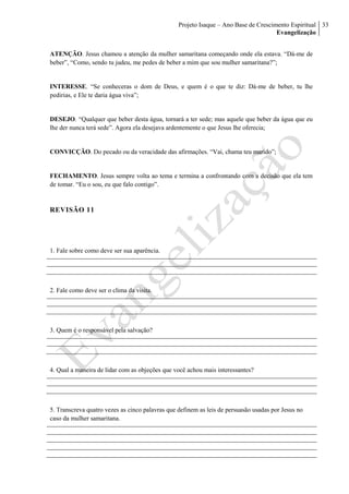 Projeto Isaque – Ano Base de Crescimento Espiritual
Evangelização
33
ATENÇÃO. Jesus chamou a atenção da mulher samaritana começando onde ela estava. “Dá-me de
beber”, “Como, sendo tu judeu, me pedes de beber a mim que sou mulher samaritana?”;
INTERESSE. “Se conheceras o dom de Deus, e quem é o que te diz: Dá-me de beber, tu lhe
pedirias, e Ele te daria água viva”;
DESEJO. “Qualquer que beber desta água, tornará a ter sede; mas aquele que beber da água que eu
lhe der nunca terá sede”. Agora ela desejava ardentemente o que Jesus lhe oferecia;
CONVICÇÃO. Do pecado ou da veracidade das afirmações. “Vai, chama teu marido”;
FECHAMENTO. Jesus sempre volta ao tema e termina a confrontando com a decisão que ela tem
de tomar. “Eu o sou, eu que falo contigo”.
REVISÃO 11
1. Fale sobre como deve ser sua aparência.
2. Fale como deve ser o clima da visita.
3. Quem é o responsável pela salvação?
4. Qual a maneira de lidar com as objeções que você achou mais interessantes?
5. Transcreva quatro vezes as cinco palavras que definem as leis de persuasão usadas por Jesus no
caso da mulher samaritana.
 