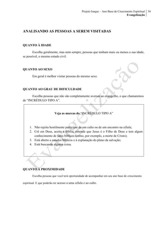 Projeto Isaque – Ano Base de Crescimento Espiritual
Evangelização
34
ANALISANDO AS PESSOAS A SEREM VISITADAS
QUANTO À IDADE
Escolha geralmente, mas nem sempre, pessoas que tenham mais ou menos a sua idade,
se possível, o mesmo estado civil.
QUANTO AO SEXO
Em geral é melhor visitar pessoas do mesmo sexo.
QUANTO AO GRAU DE DIFICULDADE
Escolha pessoas que não são completamente aversas ao evangelho, o que chamaremos
de “INCRÉDULO TIPO A”.
Veja as marcas do “INCRÉDULO TIPO A”
1. Não rejeita hostilmente participar de um culto ou de um encontro na célula;
2. Crê em Deus, aceita a Bíblia, entende que Jesus é o Filho de Deus e tem algum
conhecimento de fatos bíblicos (como, por exemplo, a morte de Cristo);
3. Está aberto a estudos bíblicos e à explanação do plano da salvação;
4. Está buscando alguma coisa.
QUANTO À PROXIMIDADE
Escolha pessoas que você terá oportunidade de acompanhar em seu ano base de crescimento
espiritual. E que poderão ter acesso a uma célula e ao culto.
 