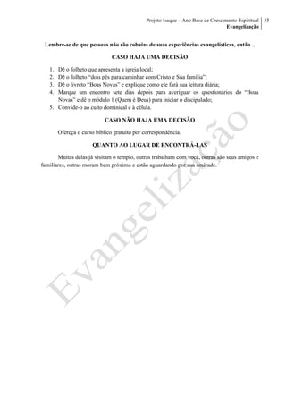 Projeto Isaque – Ano Base de Crescimento Espiritual
Evangelização
35
Lembre-se de que pessoas não são cobaias de suas experiências evangelísticas, então...
CASO HAJA UMA DECISÃO
1. Dê o folheto que apresenta a igreja local;
2. Dê o folheto “dois pés para caminhar com Cristo e Sua família”;
3. Dê o livreto “Boas Novas” e explique como ele fará sua leitura diária;
4. Marque um encontro sete dias depois para averiguar os questionários do “Boas
Novas” e dê o módulo 1 (Quem é Deus) para iniciar o discipulado;
5. Convide-o ao culto dominical e à célula.
CASO NÃO HAJA UMA DECISÃO
Ofereça o curso bíblico gratuito por correspondência.
QUANTO AO LUGAR DE ENCONTRÁ-LAS
Muitas delas já visitam o templo, outras trabalham com você, outras são seus amigos e
familiares, outras moram bem próximo e estão aguardando por sua amizade.
 