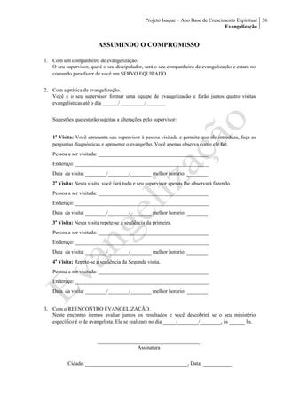 Projeto Isaque – Ano Base de Crescimento Espiritual
Evangelização
36
ASSUMINDO O COMPROMISSO
1. Com um companheiro de evangelização.
O seu supervisor, que é o seu discipulador, será o seu companheiro de evangelização e estará no
comando para fazer de você um SERVO EQUIPADO.
2. Com a prática da evangelização.
Você e o seu supervisor formar uma equipe de evangelização e farão juntos quatro visitas
evangelísticas até o dia ______/ _________/ _______
Sugestões que estarão sujeitas a alterações pelo supervisor:
1a
Visita: Você apresenta seu supervisor à pessoa visitada e permite que ele introduza, faça as
perguntas diagnósticas e apresente o evangelho. Você apenas observa como ele faz.
Pessoa a ser visitada: __________________________________________
Endereço: ___________________________________________________
Data da visita: ________/________/________ melhor horário: ________
2a
Visita: Nesta visita você fará tudo e seu supervisor apenas lhe observará fazendo.
Pessoa a ser visitada: __________________________________________
Endereço: ___________________________________________________
Data da visita: ________/________/________ melhor horário: ________
3a
Visita: Nesta visita repete-se a seqüência da primeira.
Pessoa a ser visitada: __________________________________________
Endereço: ___________________________________________________
Data da visita: ________/________/________ melhor horário: ________
4a
Visita: Repete-se a seqüência da Segunda visita.
Pessoa a ser visitada: __________________________________________
Endereço: ___________________________________________________
Data da visita: ________/________/________ melhor horário: ________
3. Com o REENCONTRO EVANGELIZAÇÃO.
Neste encontro iremos avaliar juntos os resultados e você descobrirá se o seu ministério
específico é o de evangelista. Ele se realizará no dia _____/________/________, às ______ hs.
_______________________________________
Assinatura
Cidade: _______________________________________, Data: ___________
 