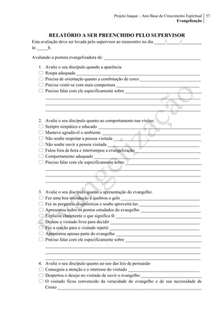 Projeto Isaque – Ano Base de Crescimento Espiritual
Evangelização
37
RELATÓRIO A SER PREENCHIDO PELO SUPERVISOR
Esta avaliação deve ser levada pelo supervisor ao reencontro no dia _____/______/_________
às _____h.
Avaliando a postura evangelizadora de: ___________________________________________
1. Avalie o seu discípulo quando a aparência.
 Roupa adequada _______________________________________________________
 Precisa de orientação quanto a combinação de cores ___________________________
 Precisa vestir-se com mais compostura _____________________________________
 Preciso falar com ele especificamente sobre __________________________________
_____________________________________________________________________
_____________________________________________________________________
_____________________________________________________________________
2. Avalie o seu discípulo quanto ao comportamento nas visitas:
 Sempre simpático e educado ______________________________________________
 Manteve agradável o ambiente ____________________________________________
 Não soube respeitar a pessoa visitada _______________________________________
 Não soube ouvir a pessoa visitada _________________________________________
 Falou fora de hora e interrompeu a evangelização _____________________________
 Comportamento adequado _______________________________________________
 Preciso falar com ele especificamente sobre __________________________________
_____________________________________________________________________
_____________________________________________________________________
_____________________________________________________________________
3. Avalie o seu discípulo quanto a apresentação do evangelho:
 Fez uma boa introdução e quebrou o gelo ___________________________________
 Fez as perguntas diagnósticas e soube aproveitá-las ___________________________
 Apresentou todos os pontos estudados do evangelho ___________________________
 Explicou claramente o que significa fé ______________________________________
 Deixou o visitado livre para decidir ________________________________________
 Fez a oração para o visitado repetir ________________________________________
 Apresentou apenas parte do evangelho ______________________________________
 Preciso falar com ele especificamente sobre __________________________________
_____________________________________________________________________
_____________________________________________________________________
_____________________________________________________________________
4. Avalie o seu discípulo quanto ao uso das leis de persuasão
 Conseguiu a atenção e o interesse do visitado ________________________________
 Despertou o desejo no visitado de ouvir o evangelho ___________________________
 O visitado ficou convencido da veracidade do evangelho e de sua necessidade de
Cristo ________________________________________________________________
 