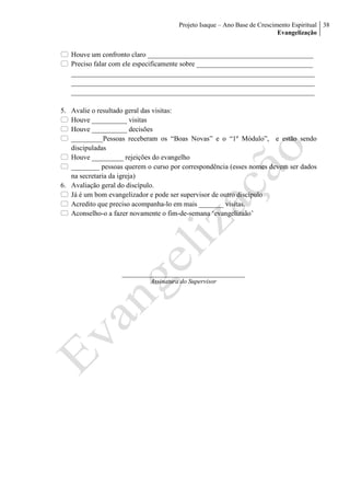 Projeto Isaque – Ano Base de Crescimento Espiritual
Evangelização
38
 Houve um confronto claro _______________________________________________
 Preciso falar com ele especificamente sobre _________________________________
_____________________________________________________________________
_____________________________________________________________________
_____________________________________________________________________
5. Avalie o resultado geral das visitas:
 Houve __________ visitas
 Houve __________ decisões
 _________Pessoas receberam os “Boas Novas” e o “1º Módulo”, e estão sendo
discipuladas
 Houve _________ rejeições do evangelho
 ________ pessoas querem o curso por correspondência (esses nomes devem ser dados
na secretaria da igreja)
6. Avaliação geral do discípulo.
 Já é um bom evangelizador e pode ser supervisor de outro discípulo
 Acredito que preciso acompanha-lo em mais _______ visitas.
 Aconselho-o a fazer novamente o fim-de-semana ‘evangelizaão’
______________________________________
Assinatura do Supervisor
 