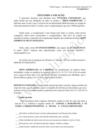 Projeto Isaque – Ano Base de Crescimento Espiritual
Evangelização
39
TESTANDO A VOCAÇÃO
É necessário fazermos uma distinção entre “FUNÇÕES UNIVERSAIS”, que
indica tarefas que são obrigações de todos os cristãos, e “DONS ESPIRITUAIS”. A
diferença entre os dois é que o exercício de um determinado DOM não pode ser exigido de
forma permanente de todos os cristãos, mas é exigido daqueles que têm o DOM específico.
Sendo assim, a evangelização é uma função para todos os crentes, todos devem
evangelizar, todos somos missionários e evangelizadores. Mas deve ser exigido um
ministério contínuo e específico de evangelização daqueles que receberam de Deus o DOM
ESPIRITUAL DE EVANGELISTA.
Então, todos somos EVANGELIZADORES, mas alguns são EVANGELISTAS.
O sufixo “ISTA” expressa uma especialização, como, por exemplo: dentISTA ,
oftalmologISTA, etc..
De acordo com as pesquisas de Christian A. Schwarz, 10% dos cristãos possuem o
DOM DE EVANGELISTA.
DONS ESPIRITUAIS são CARISMAS, ou manifestações do Espírito Santo,
distribuídos a todos os membros do corpo de Cristo (I Co 12:7,11/ I Pe 4:10), de acordo
com a graça de Deus (Rm 12:6), não sendo, portanto, recompensa por fidelidade, com o
fim de edificar a igreja.( I Co 14:26 ), é para a glória de Deus.
DOM DE EVANGELISTA é a capacidade especial que Deus concede a alguns membros do
corpo de Cristo, que os capacita a expor o evangelho de tal forma aos não-cristãos, que esses
aceitam a Cristo e se tornam membros responsáveis do corpo de Cristo ( Ef 4:11/ At 8:5,6/ At
8:26-40 ).
Vamos ao teste
Você encontrará abaixo algumas afirmações, ponha ao lado de cada uma delas a
nota de 0 a 5, conforme o seguinte critério: 0 – JAMAIS, 1- RARAMENTE, 2- ÀS
VEZES, 3- FREQUENTEMENTE, 4- MUITO, 5- É EXATAMENTE ISSO.
____Me realizo ao falar de Jesus e de meu relacionamento com Ele para não-cristãos.
____Levo outras pessoas a tomar uma decisão relacionada com a salvação.
____Tenho facilidade de iniciar uma conversa com uma pessoa estranha e levá-la a Cristo.
____Preocupo-me com a salvação de parentes, amigos, vizinhos e colegas.
____Tenho enorme vontade de conversar sobre a fé em Jesus com outras pessoas.
 