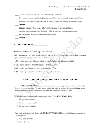 Projeto Isaque – Ano Base de Crescimento Espiritual
Evangelização
40
____ A ênfase de minhas conversas tem sido a salvação em Cristo.
____ Tive muitas vezes a experiência de perceber que Deus me usou para levar pessoas a Cristo.
____ Considero um grande problema o fato de muitos cristãos não falarem de sua fé em Jesus.
____ TOTAL 1
Peça ao seu supervisor para avaliar você conforme os mesmos critérios.
____ Acredito que o chamado específico dele é falar de sua fé em Jesus a outras pessoas.
____ Ele tem enorme facilidade de apresentar o evangelho.
____ TOTAL 2
TOTAL 1 + TOTAL 2= _______________
Analise o resultado conforme o padrão abaixo:
0-10 : Indica que você não tem DOM DE EVANGELISTA, também pode indicar fraqueza
espiritual quanto a responsabilidade cristã nesta área;
11-20 : Indica que provavelmente não tem esse DOM ou não foi desenvolvido;
21-30 : Indica uma boa possibilidade de Ter esse DOM;
31-40 : Indica que é quase certeza que tenha esse DOM;
41-50 : Indica que você tem um chamado especial nesta área.
RESULTADO DO REENCONTRO EVANGELIZAÇÃO
Os DONS ESPIRITUAIS existem para ser usados na realização de uma determinada tarefa.
Deus os deu com esse fim. Por isso, jamais queira descobrir se tem um determinado DOM sem a
intenção de praticá-lo para a edificação do corpo de Cristo e para a glória de Deus.
É possível que você tenha descoberto se tem ou não o DOM DE EVANGELISTA:
 Eu sou um evangelista
 Eu não sou um evangelista
 Eu não estou bem certo
Caso você tenha convicção de ter o DOM DE EVANGELISTA, você está disposto a praticá-lo
e desenvolvê-lo?
 Não estou disposto
 Estou disposto
 