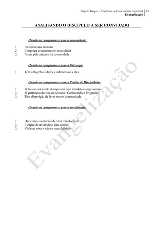 Projeto Isaque – Ano Base de Crescimento Espiritual
Evangelização
42
ANALISANDO O DISCÍPULO A SER CONVIDADO
Quanto ao compromisso com a comunidade:
1. Frequência na reunião
2. Congrega ativamente em uma célula
3. Prima pela unidade da comunidade
Quanto ao compromisso com a liderança:
1. Tem zelo pelos líderes e submete-se a eles.
Quanto ao compromisso com o Projeto de Discipulado:
1. Já foi ou está sendo discipulado com absoluto compromisso
2. Já participou do fim-de-semana “Conhecendo o Programa”
3. Tem disposição de levar outros à maturidade
Quanto ao compromisso com a santificação:
1. Dar claras evidências de vida transformada
2. É capaz de ser modelo para outros
3. Vitórias sobre vícios e maus hábitos
 