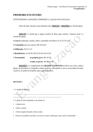 Projeto Isaque – Ano Base de Crescimento Espiritual
Evangelização
4
PRIMEIRO ENCONTRO
ENTENDENDO A GRANDE COMISSÃO E A QUEM FOI CONFIADA
Antes de tudo, façamos uma distinção entre MISSÃO e MISSÕES na vida da igreja.
MISSÃO é a tarefa que a igreja recebeu de Deus para realizar. Vejamos qual é a
missão da igreja:
 Louvor (adoração, oração, enfim, comunhão com Deus): Jo 4:23; Ef 1:12.
 Comunhão (uns aos outros): Hb 10:24,25.
 Edificação: Ef 4:11-13.
 Beneficência: At 10:38; Mt 25:34-36; Gl 6:9,10.
 Testemunho: ao próprio povo: Mt 10:5,6.
a todos os povos: Mt 28:18-20.
MISSÕES é o cumprimento da GRANDE COMISSÃO de Deus em Cristo, dada à
Igreja, de proclamar o evangelho a todos os povos e discipular os novos convertidos de todos
os povos, no poder do Espírito, para a glória de Deus.
REVISÃO 1
1. A missão da igreja é:
______________________, _______________________, _____________________,
______________________, _______________________.
2. A igreja só está cumprindo a sua missão se:
( ) Apenas orar
( ) Orar e ensinar
( ) Estiver apenas fazendo o bem a todos
( ) Houver comunhão com Deus, uns com os outros, edificação, ação social e testemunho.
 