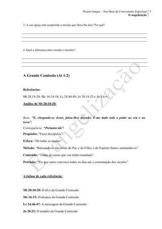 Projeto Isaque – Ano Base de Crescimento Espiritual
Evangelização
5
3. A sua igreja está cumprindo a missão que Deus lhe deu? Por quê?
4. Qual a diferença entre missão e missões?
A Grande Comissão (At 1:2)
Referências:
Mt 28:18-20; Mc 16:14-18; Lc 24:44-49; Jo 20:19-23 e At 1:6-9.
Análise de Mt 28:18-20:
Base: “E, chegando-se Jesus, falou-lhes dizendo: É-me dado todo o poder no céu e na
terra”.
Consequência: “Portanto ide”.
Propósito: “Fazei discípulos”.
Esfera: “De todas as nações”.
Método: “Batizando-os em nome do Pai, e do Filho, e do Espírito Santo; ensinando-os”.
Conteúdo: “Todas as coisas que vos tenho mandado”.
Provisão: “Eis que estou convosco todos os dias até a consumação dos séculos”.
A ênfase de cada referência:
Mt 28:18-20: O alvo da Grande Comissão
Mc 16:15: O alcance da Grande Comissão
Lc 24:46-47: A mensagem da Grande Comissão
Jo 20:21: O modelo da Grande Comissão
 
