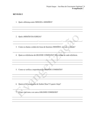 Projeto Isaque – Ano Base de Crescimento Espiritual
Evangelização
8
REVISÃO 3
1. Qual a diferença entre MISSÃO e MISSÕES?
2. Qual a MISSÃO DA IGREJA?
___________________________, _________________________, _____________________,
___________________________, __________________________.
3. Como se chama a ordem de Jesus de fazermos MISSÕES em todo o mundo?
4. Quais as referências da GRANDE COMISSÃO? Dê a ênfase de cada referência.
5. Como se verifica a importância da GRANDE COMISSÃO?
6. Quem já foi testemunha do Senhor Deus? E quem é hoje?
7. O que você tem a ver com a GRANDE COMISSÃO?
 