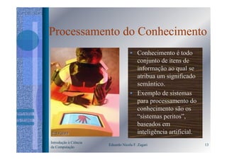 Processamento do Conhecimento
                                    • Conhecimento é todo
                                      conjunto de itens de
                                      informação ao qual se
                                      atribua um significado
                                      semântico.
                                    • Exemplo de sistemas
                                      para processamento do
                                      conhecimento são os
                                      “sistemas peritos”,
                                      baseados em
                                      inteligência artificial.
Introdução à Ciência
                       Eduardo Nicola F. Zagari                  13
da Computação
 