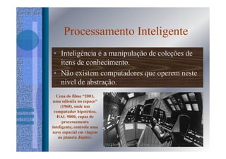 Processamento Inteligente
• Inteligência é a manipulação de coleções de
  itens de conhecimento.
• Não existem computadores que operem neste
  nível de abstração.
  Cena do filme “2001,
 uma odisséia no espaço”
     (1968), onde um
 computador hipotético,
   HAL 9000, capaz de
      processamento
inteligente, controla uma
nave espacial em viagem
   ao planeta Júpiter.
 