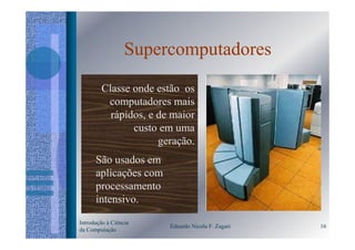 Supercomputadores
        Classe onde estão os
         computadores mais
          rápidos, e de maior
               custo em uma
                     geração.
      São usados em
      aplicações com
      processamento
      intensivo.

Introdução à Ciência
                       Eduardo Nicola F. Zagari   16
da Computação
 
