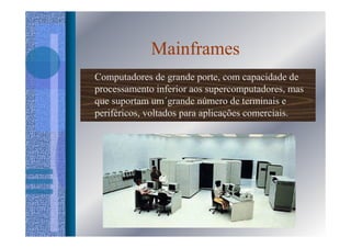 Mainframes
Computadores de grande porte, com capacidade de
processamento inferior aos supercomputadores, mas
que suportam um´grande número de terminais e
periféricos, voltados para aplicações comerciais.
 