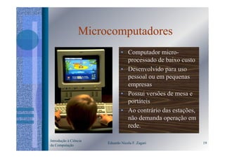 Microcomputadores
                               • Computador micro-
                                 processado de baixo custo
                               • Desenvolvido para uso
                                 pessoal ou em pequenas
                                 empresas
                               • Possui versões de mesa e
                                 portáteis
                               • Ao contrário das estações,
                                 não demanda operação em
                                 rede.

Introdução à Ciência
                       Eduardo Nicola F. Zagari               19
da Computação
 