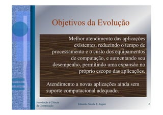 Objetivos da Evolução
                    Melhor atendimento das aplicações
                      existentes, reduzindo o tempo de
             processamento e o custo dos equipamentos
                     de computação, e aumentando seu
             desempenho, permitindo uma expansão no
                         próprio escopo das aplicações.

        Atendimento a novas aplicações ainda sem
        suporte computacional adequado.

Introdução à Ciência
                        Eduardo Nicola F. Zagari          2
da Computação
 