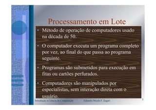 Processamento em Lote
 • Método de operação de computadores usado
   na década de 50.
 • O computador executa um programa completo
   por vez, ao final do que passa ao programa
   seguinte.
 • Programas são submetidos para execução em
   fitas ou cartões perfurados.
 • Computadores são manipulados por
   especialistas, sem interação direta com o
   usuário.                                                     5
Introdução à Ciência da Computação   Eduardo Nicola F. Zagari
 