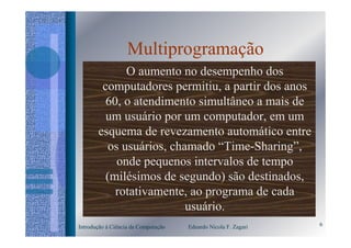 Multiprogramação
              O aumento no desempenho dos
        computadores permitiu, a partir dos anos
         60, o atendimento simultâneo a mais de
         um usuário por um computador, em um
       esquema de revezamento automático entre
          os usuários, chamado “Time-Sharing”,
            onde pequenos intervalos de tempo
         (milésimos de segundo) são destinados,
           rotativamente, ao programa de cada
                          usuário.
Introdução à Ciência da Computação   Eduardo Nicola F. Zagari   6
 