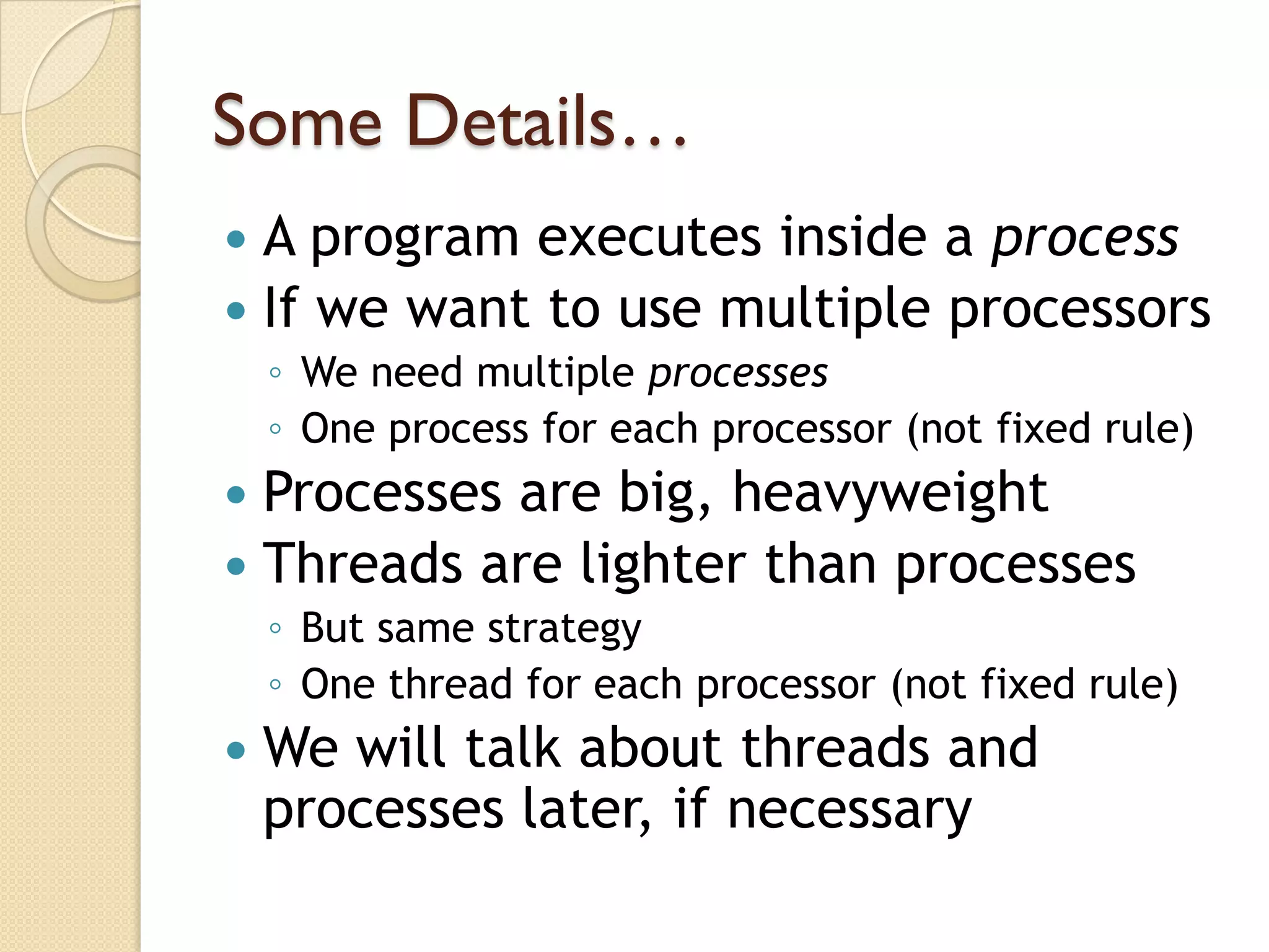 Some Details…
 A program executes inside a process
 If we want to use multiple processors
    ◦ We need multiple processes
    ◦ One process for each processor (not fixed rule)
 Processes are big, heavyweight
 Threads are lighter than processes
    ◦ But same strategy
    ◦ One thread for each processor (not fixed rule)
   We will talk about threads and
    processes later, if necessary
 