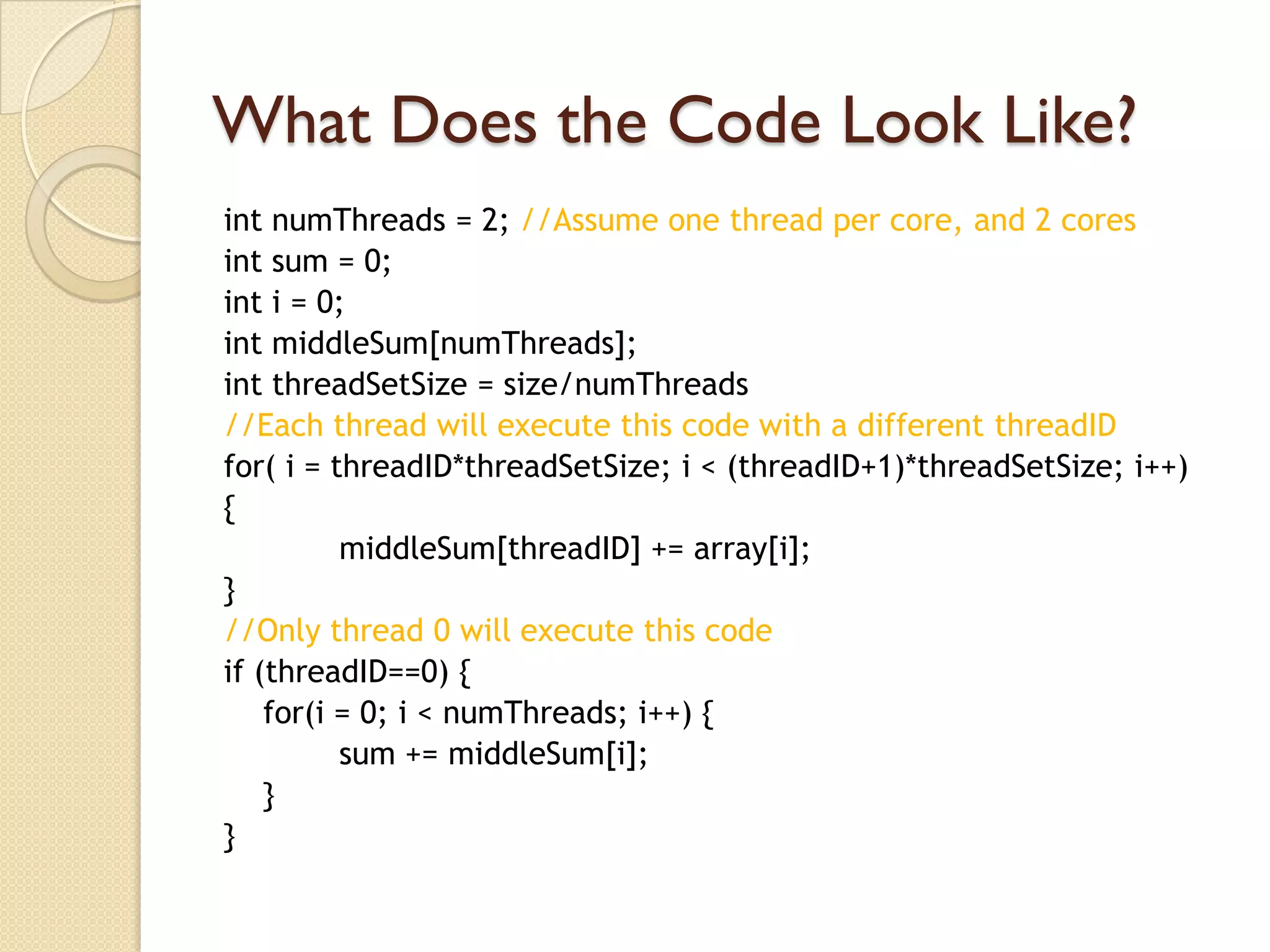 What Does the Code Look Like?
int numThreads = 2; //Assume one thread per core, and 2 cores
int sum = 0;
int i = 0;
int middleSum[numThreads];
int threadSetSize = size/numThreads
//Each thread will execute this code with a different threadID
for( i = threadID*threadSetSize; i < (threadID+1)*threadSetSize; i++)
{
          middleSum[threadID] += array[i];
}
//Only thread 0 will execute this code
if (threadID==0) {
    for(i = 0; i < numThreads; i++) {
          sum += middleSum[i];
    }
}
 
