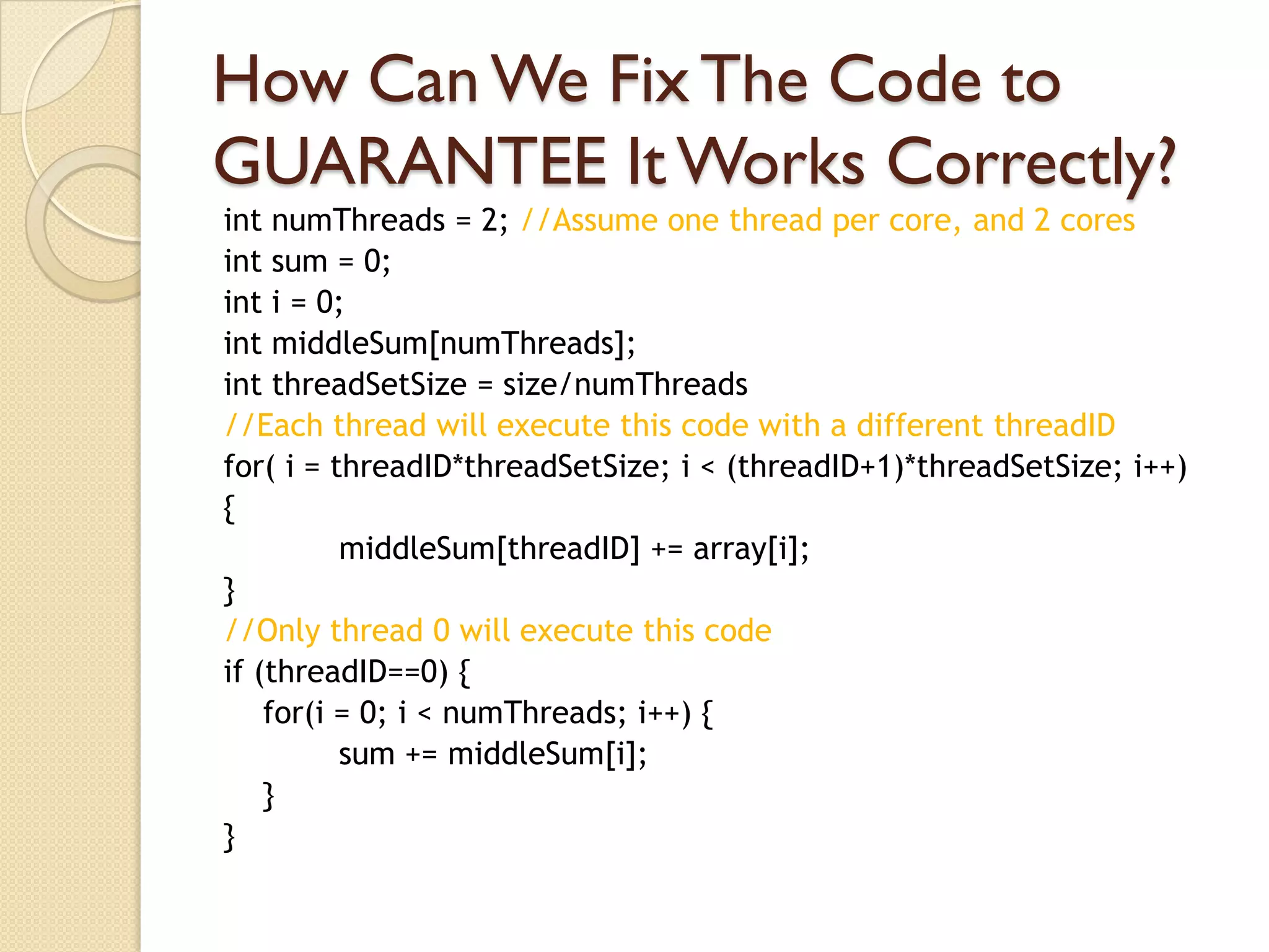 How Can We Fix The Code to
GUARANTEE It Works Correctly?
int numThreads = 2; //Assume one thread per core, and 2 cores
int sum = 0;
int i = 0;
int middleSum[numThreads];
int threadSetSize = size/numThreads
//Each thread will execute this code with a different threadID
for( i = threadID*threadSetSize; i < (threadID+1)*threadSetSize; i++)
{
          middleSum[threadID] += array[i];
}
//Only thread 0 will execute this code
if (threadID==0) {
    for(i = 0; i < numThreads; i++) {
          sum += middleSum[i];
    }
}
 