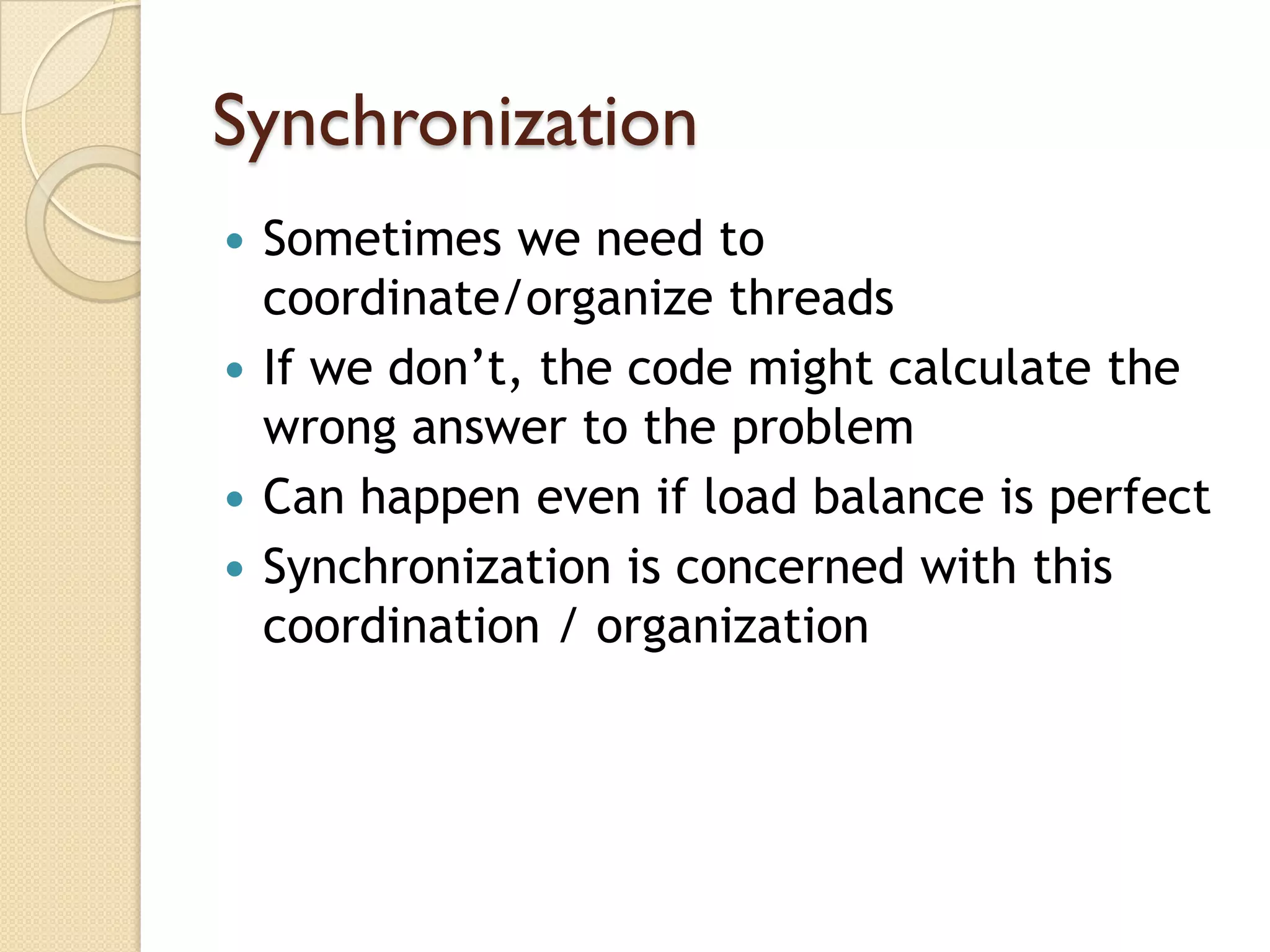 Synchronization
 Sometimes we need to
  coordinate/organize threads
 If we don’t, the code might calculate the
  wrong answer to the problem
 Can happen even if load balance is perfect
 Synchronization is concerned with this
  coordination / organization
 