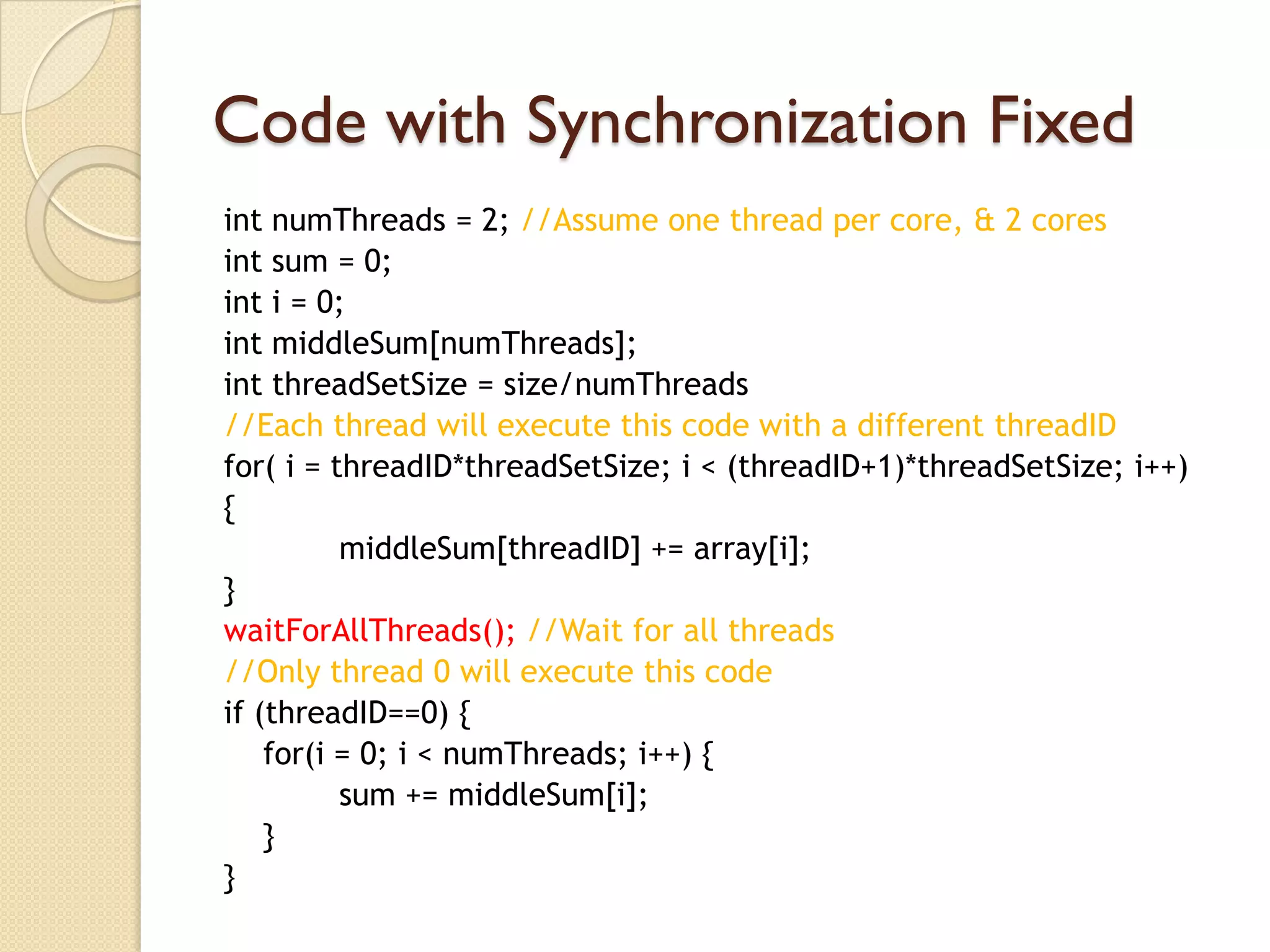 Code with Synchronization Fixed
int numThreads = 2; //Assume one thread per core, & 2 cores
int sum = 0;
int i = 0;
int middleSum[numThreads];
int threadSetSize = size/numThreads
//Each thread will execute this code with a different threadID
for( i = threadID*threadSetSize; i < (threadID+1)*threadSetSize; i++)
{
          middleSum[threadID] += array[i];
}
waitForAllThreads(); //Wait for all threads
//Only thread 0 will execute this code
if (threadID==0) {
    for(i = 0; i < numThreads; i++) {
          sum += middleSum[i];
    }
}
 