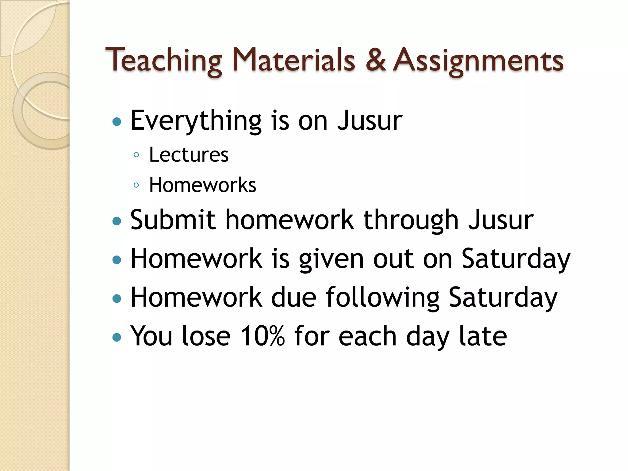 Teaching Materials & Assignments
   Everything is on Jusur
    ◦ Lectures
    ◦ Homeworks
 Submit homework through Jusur
 Homework is given out on Saturday
 Homework due following Saturday
 You lose 10% for each day late
 