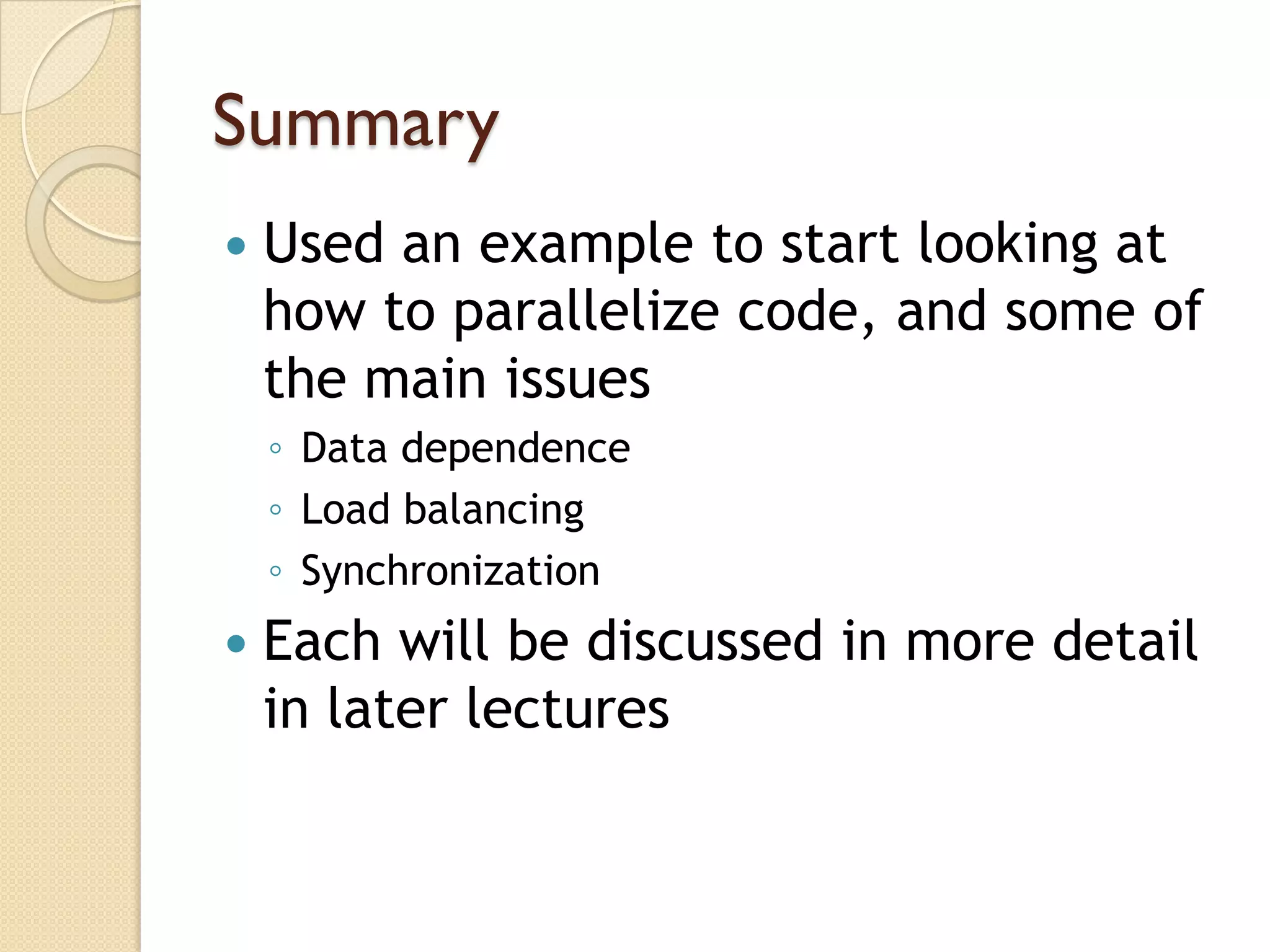 Summary
   Used an example to start looking at
    how to parallelize code, and some of
    the main issues
    ◦ Data dependence
    ◦ Load balancing
    ◦ Synchronization
   Each will be discussed in more detail
    in later lectures
 