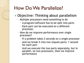 How Do We Parallelize?
   Objective: Thinking about parallelism
    ◦ Multiple processors need something to do
       A program/software has to be split into parts
       Each part can be executed on a different
        processor.
    ◦ How do we improve performance over single
      processor?
       If a problem takes 2 seconds on a single processor
       And we break it into two (equal) parts: 1 second
        for each part
       And we execute the two parts separately, but in
        parallel, on two processors, then we improve
        performance
 