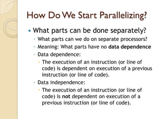 How Do We Start Parallelizing?
   What parts can be done separately?
    ◦ What parts can we do on separate processors?
    ◦ Meaning: What parts have no data dependence
    ◦ Data dependence:
       The execution of an instruction (or line of
        code) is dependent on execution of a previous
        instruction (or line of code).
    ◦ Data independence:
       The execution of an instruction (or line of
        code) is not dependent on execution of a
        previous instruction (or line of code).
 