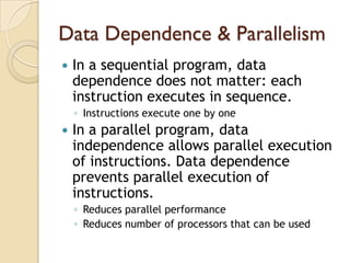 Data Dependence & Parallelism
   In a sequential program, data
    dependence does not matter: each
    instruction executes in sequence.
    ◦ Instructions execute one by one
   In a parallel program, data
    independence allows parallel execution
    of instructions. Data dependence
    prevents parallel execution of
    instructions.
    ◦ Reduces parallel performance
    ◦ Reduces number of processors that can be used
 