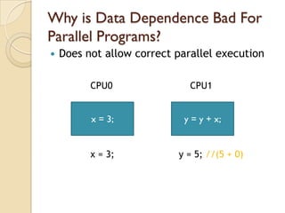 Why is Data Dependence Bad For
Parallel Programs?
   Does not allow correct parallel execution

          CPU0                CPU1


          x = 3;             y = y + x;


          x = 3;           y = 5; //(5 + 0)
 