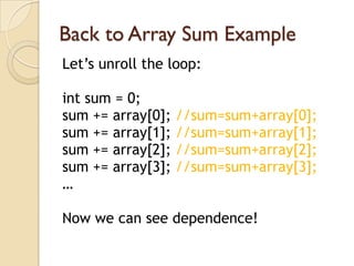 Back to Array Sum Example
Let’s unroll the loop:

int sum = 0;
sum += array[0];   //sum=sum+array[0];
sum += array[1];   //sum=sum+array[1];
sum += array[2];   //sum=sum+array[2];
sum += array[3];   //sum=sum+array[3];
…

Now we can see dependence!
 