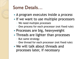 Some Details…
 A program executes inside a process
 If we want to use multiple processors
    ◦ We need multiple processes
    ◦ One process for each processor (not fixed rule)
 Processes are big, heavyweight
 Threads are lighter than processes
    ◦ But same strategy
    ◦ One thread for each processor (not fixed rule)
   We will talk about threads and
    processes later, if necessary
 