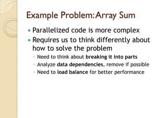 Example Problem: Array Sum
 Parallelized code is more complex
 Requires us to think differently about
  how to solve the problem
    ◦ Need to think about breaking it into parts
    ◦ Analyze data dependencies, remove if possible
    ◦ Need to load balance for better performance
 