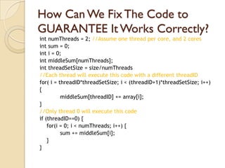 How Can We Fix The Code to
GUARANTEE It Works Correctly?
int numThreads = 2; //Assume one thread per core, and 2 cores
int sum = 0;
int i = 0;
int middleSum[numThreads];
int threadSetSize = size/numThreads
//Each thread will execute this code with a different threadID
for( i = threadID*threadSetSize; i < (threadID+1)*threadSetSize; i++)
{
          middleSum[threadID] += array[i];
}
//Only thread 0 will execute this code
if (threadID==0) {
    for(i = 0; i < numThreads; i++) {
          sum += middleSum[i];
    }
}
 