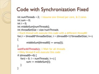 Code with Synchronization Fixed
int numThreads = 2; //Assume one thread per core, & 2 cores
int sum = 0;
int i = 0;
int middleSum[numThreads];
int threadSetSize = size/numThreads
//Each thread will execute this code with a different threadID
for( i = threadID*threadSetSize; i < (threadID+1)*threadSetSize; i++)
{
          middleSum[threadID] += array[i];
}
waitForAllThreads(); //Wait for all threads
//Only thread 0 will execute this code
if (threadID==0) {
    for(i = 0; i < numThreads; i++) {
          sum += middleSum[i];
    }
}
 