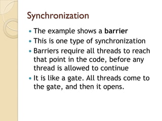 Synchronization
 The example shows a barrier
 This is one type of synchronization
 Barriers require all threads to reach
  that point in the code, before any
  thread is allowed to continue
 It is like a gate. All threads come to
  the gate, and then it opens.
 